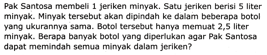 Pak Santosa membeli 1 jeriken minyak. Satu jeriken berisi 5 liter minyak. Minyak tersebut akan dipindah ke dalam beberapa botol yang ukurannya sama. Botol tersebut hanya memuat 2,5 liter minyak. Berapa banyak botol yang diperlukan agar Pak Santosa dapat memindah semua minyak dalam jeriken?