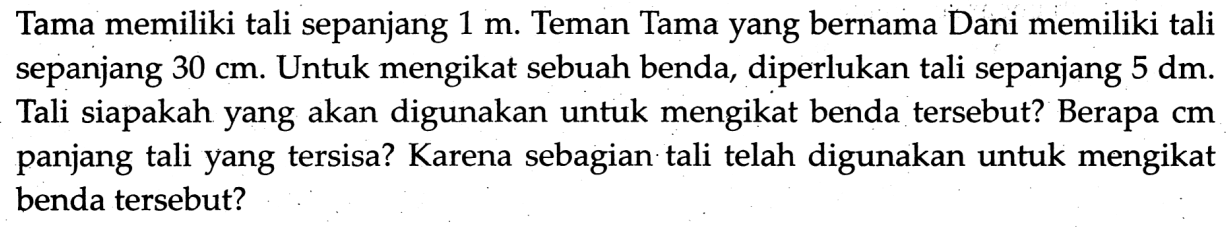 Tama memiliki tali sepanjang  1 m . Teman Tama yang bernama Dani memiliki tali sepanjang  30 cm . Untuk mengikat sebuah benda, diperlukan tali sepanjang  5 dm . Tali siapakah yang akan digunakan untuk mengikat benda tersebut? Berapa  cm  panjang tali yang tersisa? Karena sebagian tali telah digunakan untuk mengikat benda tersebut?