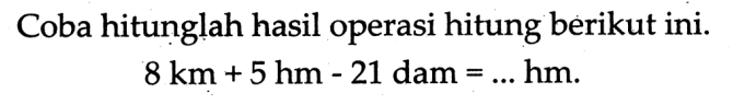 Coba hitunglah hasil operasi hitung berikut ini.

8 ~km+5 hm-21  { dam )=... hm  {. )
