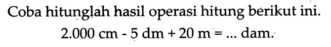 Coba hitunglah hasil operasi hitung berikut ini.

2.000 cm-5 dm+20 m=...  { dam. )
