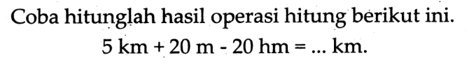 Coba hitunglah hasil operasi hitung berikut ini.

5 ~km+20 m-20 hm=... km
