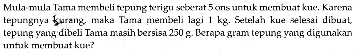 Mula-mula Tama membeli tepung terigu seberat 5 ons untuk membuat kue. Karena tepungnya kairang, maka Tama membeli lagi  1 kg . Setelah kue selesai dibuat, tepung yang dibeli Tama masih bersisa 250 g. Berapa gram tepung yang digunakan untuk membuat kue?
