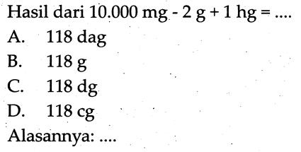 Hasil dari  10.000 (mg)-2 (~g)+1 (hg)=... 
A.  118 (dag) 
B.  118 (~g) 
c.  118 (dg) 
D.  118 (cg) 
Alasannya: ....