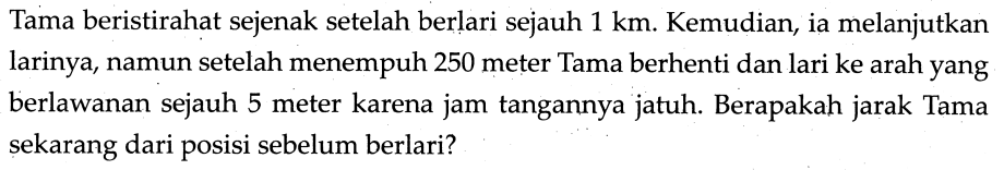 Tama beristirahat sejenak setelah berlari sejauh  1 ~km . Kemudian, ia melanjutkan larinya, namun setelah menempuh 250 meter Tama berhenti dan lari ke arah yang berlawanan sejauh 5 meter karena jam tangannya jatuh. Berapakah jarak Tama sekarang dari posisi sebelum berlari?