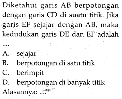 Diketahui garis AB berpotongan dengan garis CD di suatu titik. Jika garis EF sejajar dengan AB, maka kedudukan garis DE dan EF adalah
A. sejajar
B. berpotongan di satu titik
c. berimpit
D. berpotongan di banyak titik
Alasannya: .....