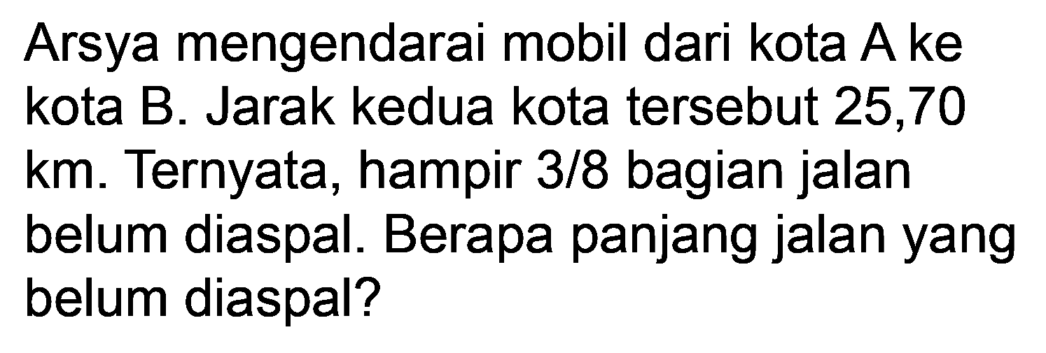 Arsya mengendarai mobil dari kota A ke kota B. Jarak kedua kota tersebut 25,70  km . Ternyata, hampir  3 / 8  bagian jalan belum diaspal. Berapa panjang jalan yang belum diaspal?