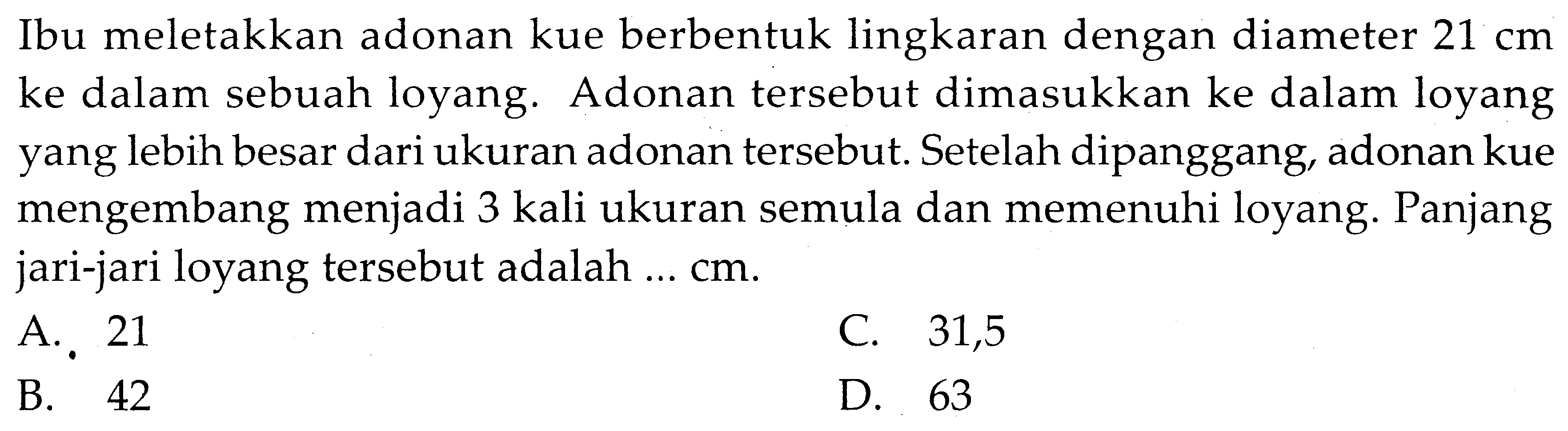 Ibu meletakkan adonan kue berbentuk lingkaran dengan diameter  21 cm  ke dalam sebuah loyang. Adonan tersebut dimasukkan ke dalam loyang yang lebih besar dari ukuran adonan tersebut. Setelah dipanggang, adonan kue mengembang menjadi 3 kali ukuran semula dan memenuhi loyang. Panjang jari-jari loyang tersebut adalah ... cm.