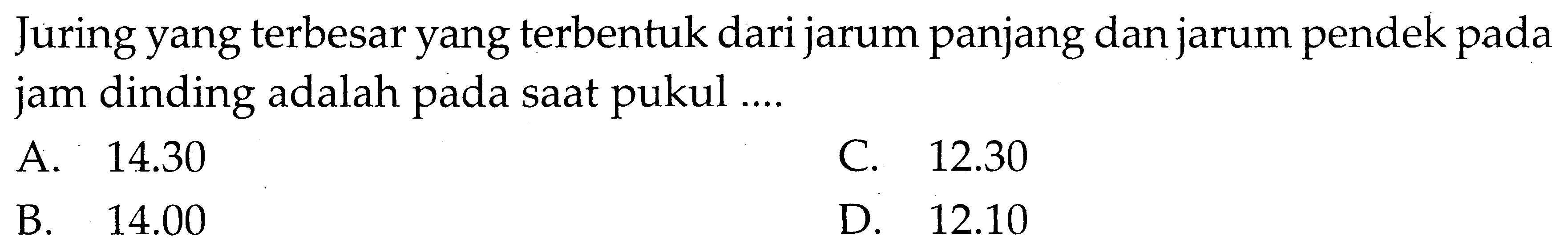 Juring yang terbesar yang terbentuk dari jarum panjang dan jarum pendek pada jam dinding adalah pada saat pukul .... A. 14.30 C. 12.30 B. 14.00 D. 12.10