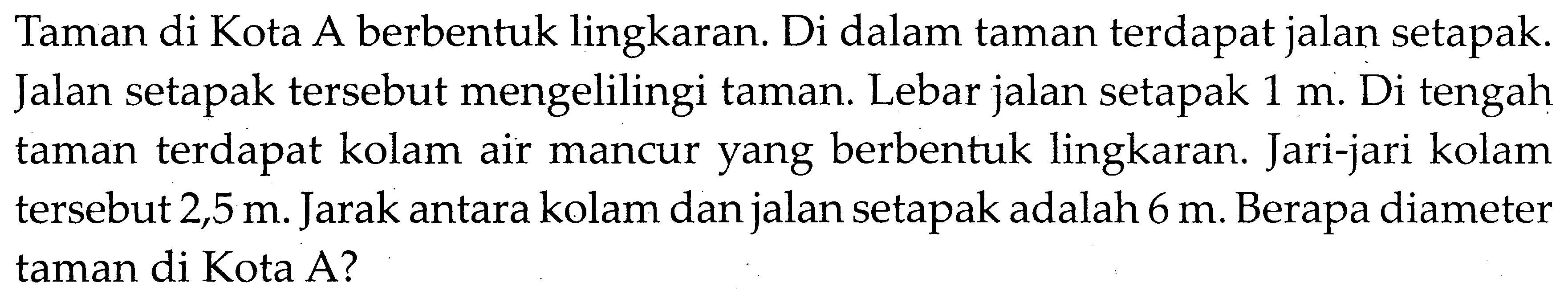 Taman di Kota A berbentuk lingkaran. Di dalam taman terdapat jalan setapak. Jalan setapak tersebut mengelilingi taman. Lebar jalan setapak 1 m. Di tengah taman terdapat kolam air mancur yang berbentuk lingkaran. Jari-jari kolam tersebut 2,5 m. Jarak antara kolam dan jalan setapak adalah 6 m. Berapa diameter taman di Kota A?