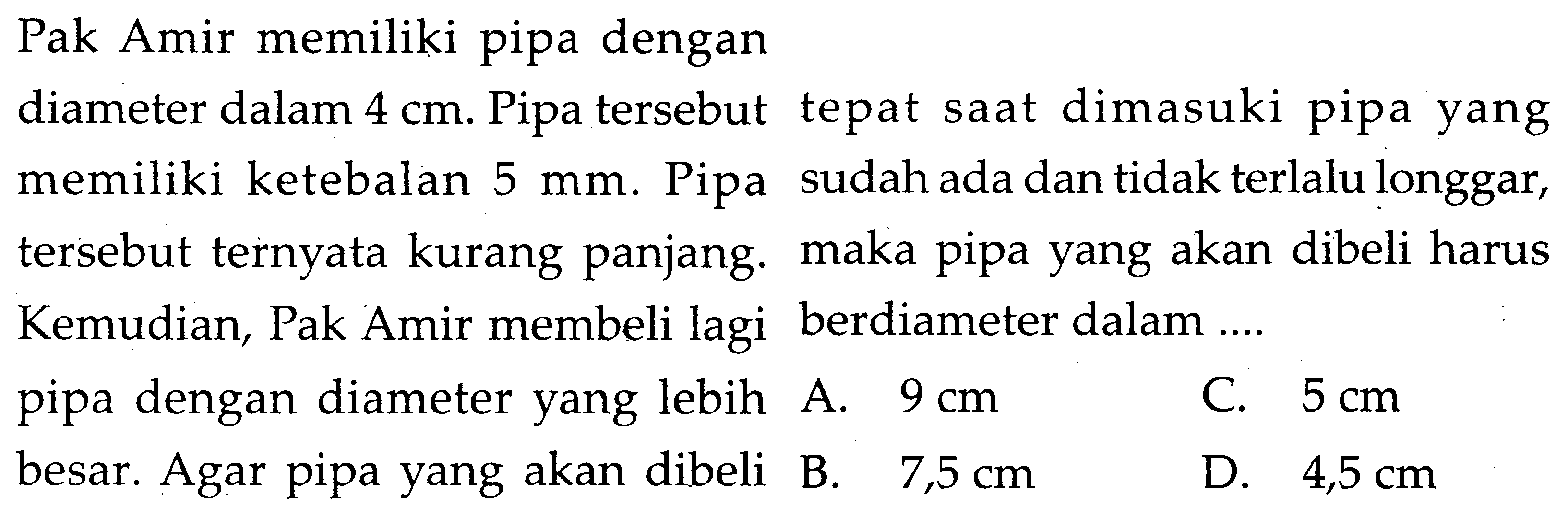 Pak Amir memiliki pipa dengan diameter dalam 4 cm. Pipa tersebut memiliki ketebalan 5 mm. Pipa tersebut ternyata kurang panjang. Kemudian, Pak Amir membeli lagi pipa dengan diameter yang lebih besar. Agar pipa yang akan dibeli tepat saat dimasuki pipa yang sudah ada dan tidak terlalu longgar, maka pipa yang akan dibeli harus berdiameter dalam .... 
