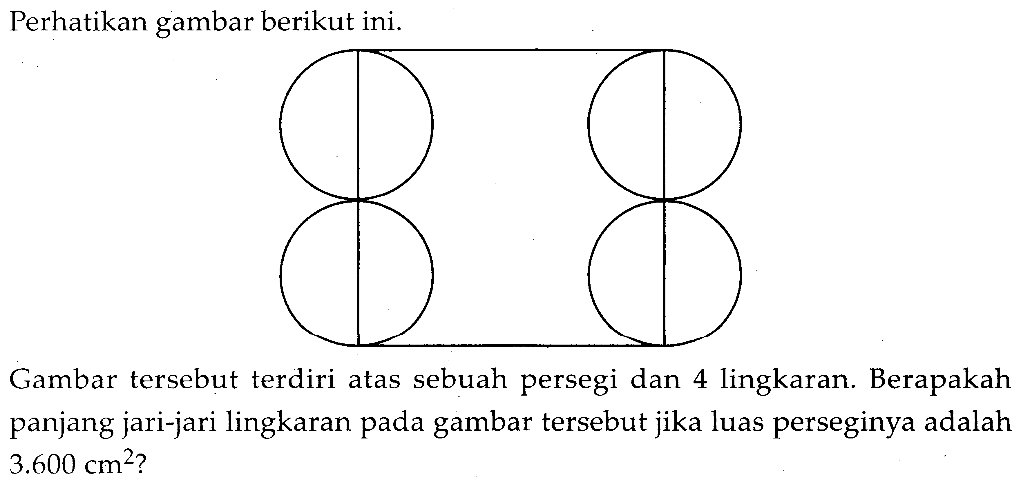 Perhatikan gambar berikut ini.
Gambar tersebut terdiri atas sebuah persegi dan 4 lingkaran. Berapakah panjang jari-jari lingkaran pada gambar tersebut jika luas perseginya adalah 3.600 cm^2? 