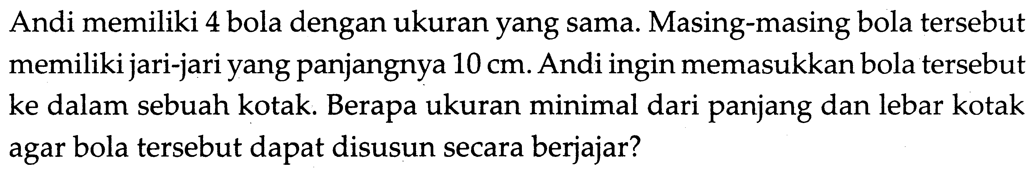 Andi memiliki 4 bola dengan ukuran yang sama. Masing-masing bola tersebut memiliki jari-jari yang panjangnya 10 cm. Andi ingin memasukkan bola tersebut ke dalam sebuah kotak. Berapa ukuran minimal dari panjang dan lebar kotak agar bola tersebut dapat disusun secara berjajar?