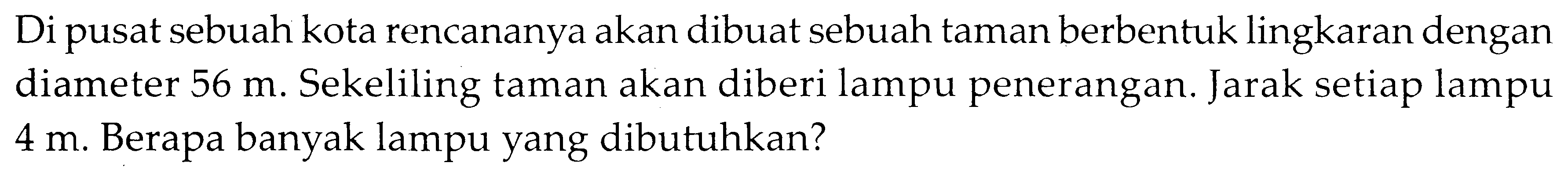 Di pusat sebuah kota rencananya akan dibuat sebuah taman berbentuk lingkaran dengan diameter 56 m. Sekeliling taman akan diberi lampu penerangan. Jarak setiap lampu 4 m. Berapa banyak lampu yang dibutuhkan?