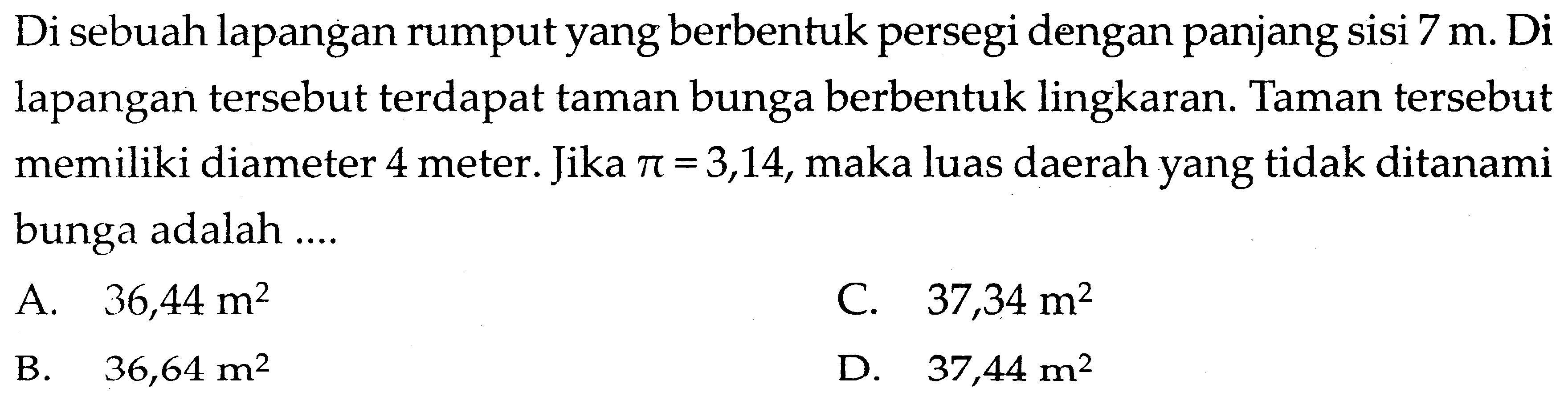 Di sebuah lapangan rumput yang berbentuk persegi dengan panjang sisi 7 m. Di lapangan tersebut terdapat taman bunga berbentuk lingkaran. Taman tersebut memiliki diameter 4 meter. Jika pi=3,14, maka luas daerah yang tidak ditanami bunga adalah ....