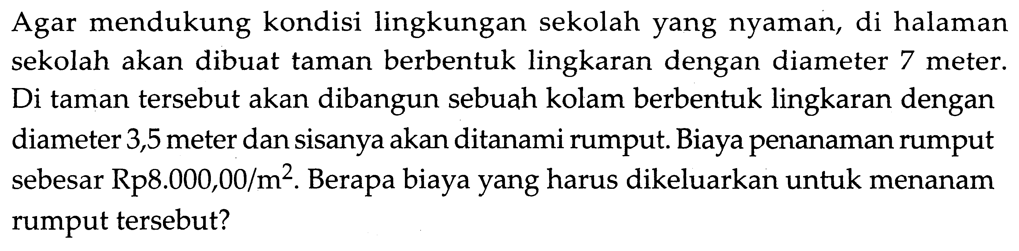 Agar mendukung kondisi lingkungan sekolah yang nyaman, di halaman sekolah akan dibuat taman berbentuk lingkaran dengan diameter 7 meter. Di taman tersebut akan dibangun sebuah kolam berbentuk lingkaran dengan diameter 3,5 meter dan sisanya akan ditanami rumput. Biaya penanaman rumput sebesar Rp8.000,00/m^2. Berapa biaya yang harus dikeluarkan untuk menanam rumput tersebut?