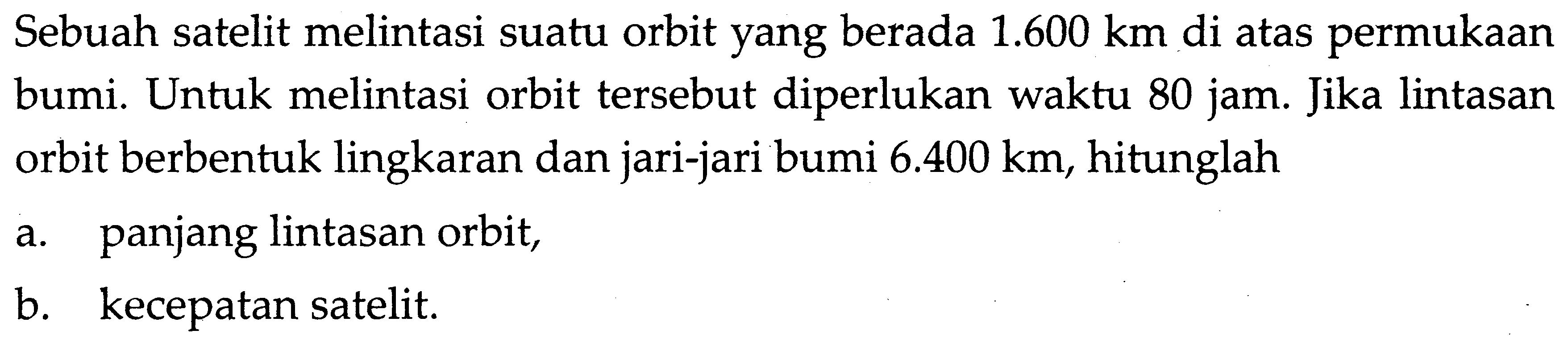 Sebuah satelit melintasi suatu orbit yang berada  1.600 km  di atas permukaan bumi. Untuk melintasi orbit tersebut diperlukan waktu 80 jam. Jika lintasan orbit berbentuk lingkaran dan jari-jari bumi  6.400 km, hitunglah
a. panjang lintasan orbit,
b. kecepatan satelit.