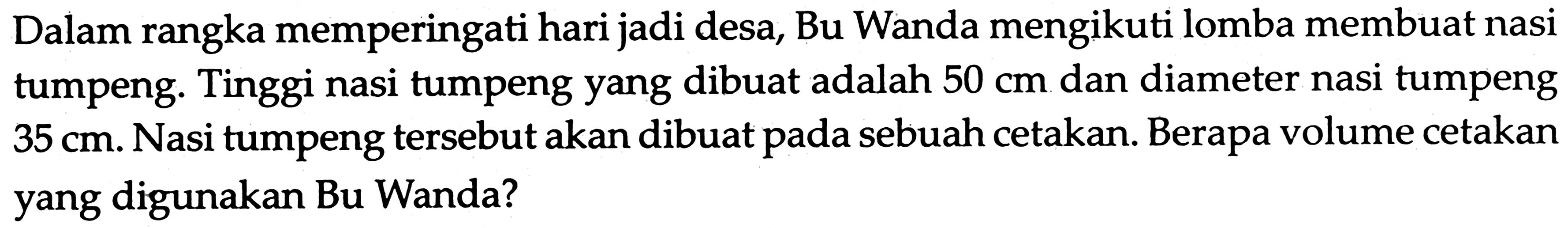 Dalam rangka memperingati hari jadi desa, Bu Wanda mengikuti lomba membuat nasi tumpeng. Tinggi nasi tumpeng yang dibuat adalah 50 cm dan diameter nasi tumpeng 35 cm. Nasi tumpeng tersebut akan dibuat pada sebuah cetakan. Berapa volume cetakan yang digunakan Bu Wanda?