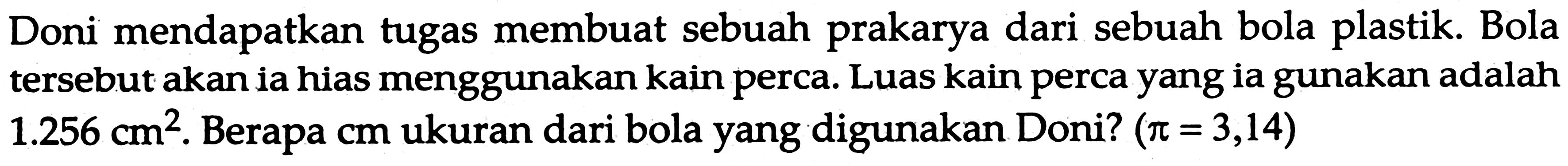 Doni mendapatkan tugas membuat sebuah prakarya dari sebuah bola plastik. Bola tersebut akan ia hias menggunakan kain perca. Luas kain perca yang ia gunakan adalah  1.256 cm^2 . Berapa  cm  ukuran dari bola yang digunakan Doni?  (pi=3,14)