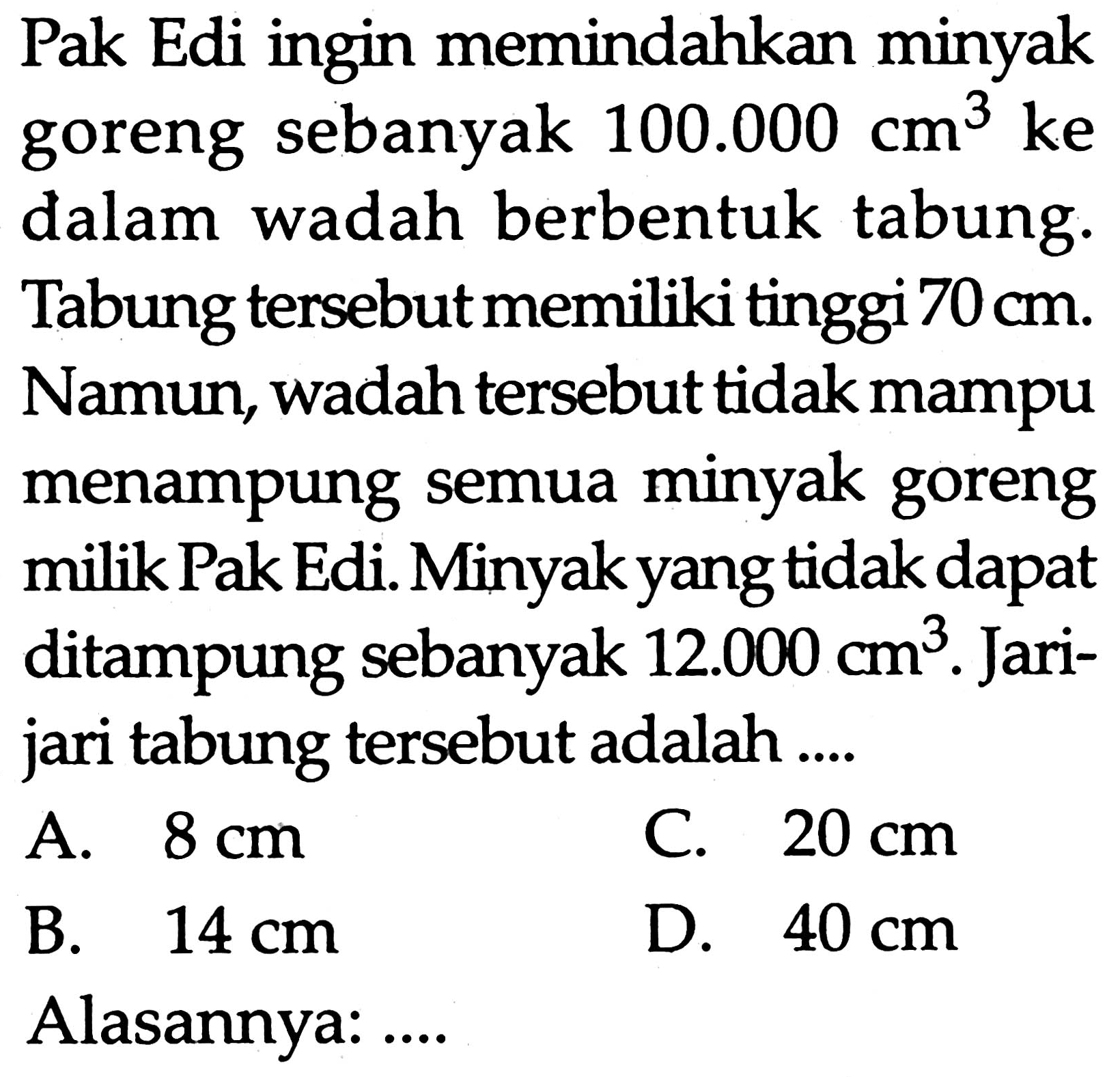 Pak Edi ingin memindahkan minyak goreng sebanyak 100.000 cm^3 ke dalam wadah berbentuk tabung. Tabung tersebut memiliki tinggi 70 cm. Namun, wadah tersebut tidak mampu menampung semua minyak goreng milik Pak Edi. Minyak yang tidak dapat ditampung sebanyak 12.000 cm^3. Jari-jari tabung tersebut adalah .... Alasannya: ....