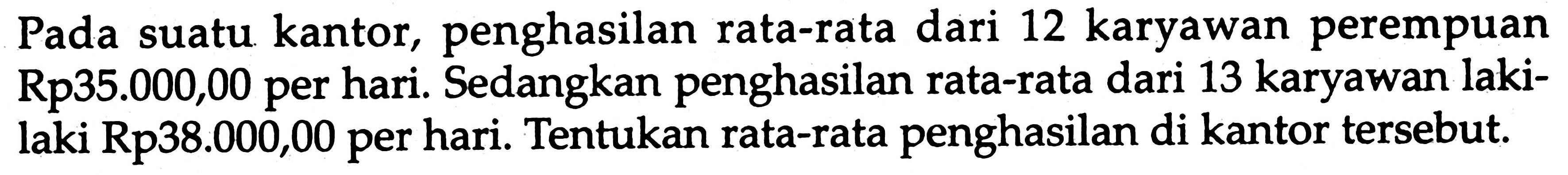 Pada suatu kantor, penghasilan rata-rata dari 12 karyawan perempuan Rp35.000,00 per hari. Sedangkan penghasilan rata-rata dari 13 karyawan lakilaki Rp38.000,00 per hari. Tentukan rata-rata penghasilan di kantor tersebut.
