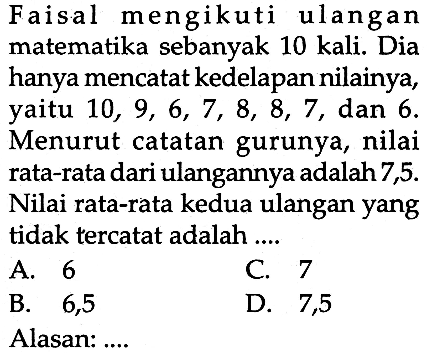 Faisal mengikuti ulangan matematika sebanyak 10 kali. Dia hanya mencatat kedelapan nilainya, yaitu  10,9,6,7,8,8,7 , dan 6 . Menurut catatan gurunya, nilai rata-rata dari ulangannya adalah 7,5. Nilai rata-rata kedua ulangan yang tidak tercatat adalah ....
A. 6
c. 7
B.   6,5 
D. 7,5
Alasan:....