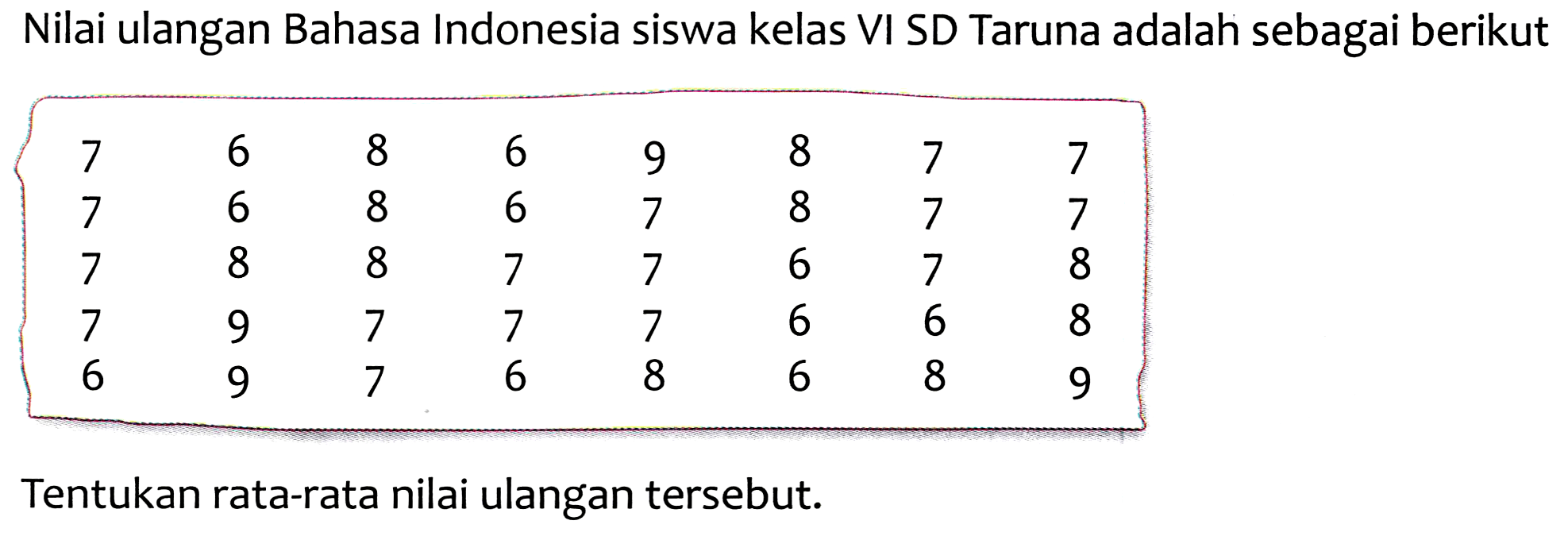 Nilai ulangan Bahasa Indonesia siswa kelas VI SD Taruna adalah sebagai berikut
 [(llllllll)7  6  8  6  9  8  7  7  7  6  8  6  7  8  7  7  7  8  8  7  7  6  7  8  7  9  7  7  7  6  6  8  6  9  7  6  8  6  8  9] 
Tentukan rata-rata nilai ulangan tersebut.