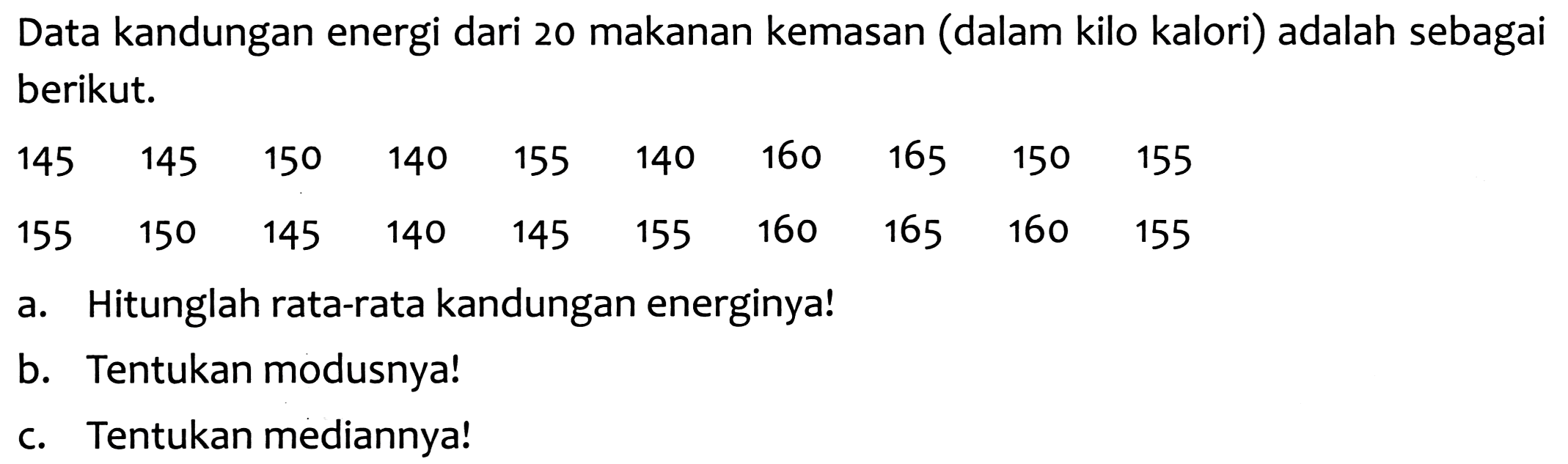 Data kandungan energi dari 20 makanan kemasan (dalam kilo kalori) adalah sebagai berikut.
45  145  150  140  155  140  160  165  150  155  155  150  145  140  145  155  160  165  160  155
a. Hitunglah rata-rata kandungan energinya!
b. Tentukan modusnya!
c. Tentukan mediannya!