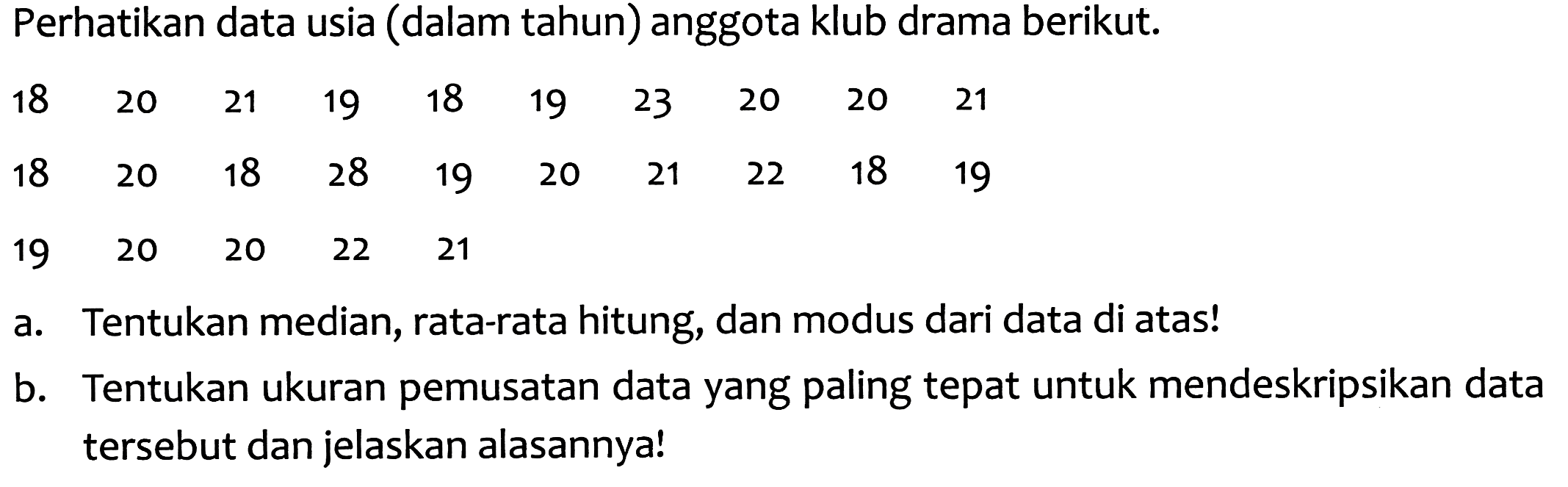 Perhatikan data usia (dalam tahun) anggota klub drama berikut.
 \begin{array)/(llllllllll)18  20  21  19  18  19  23  20  20  21  18  20  18  28  19  20  21  22  18  19\end{array) 
 \begin{array)/(lllll)19  20  20  22  21\end{array) 
a. Tentukan median, rata-rata hitung, dan modus dari data di atas!
b. Tentukan ukuran pemusatan data yang paling tepat untuk mendeskripsikan data tersebut dan jelaskan alasannya!