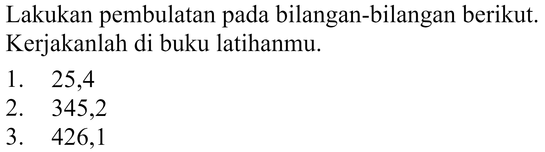 Lakukan pembulatan pada bilangan-bilangan berikut. Kerjakanlah di buku latihanmu.
1. 25,4
2. 345,2
3. 426,1