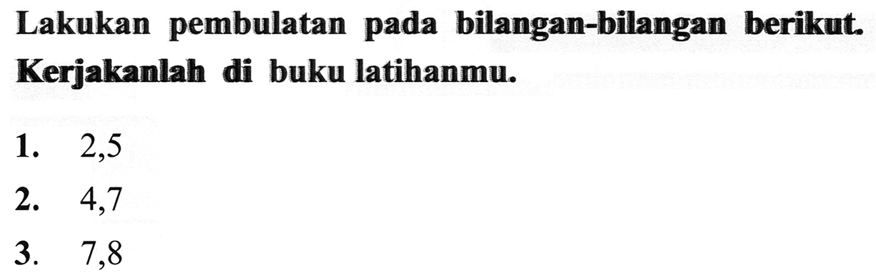 Lakukan pembulatan pada bilangan-bilangan berikut. Kerjakanlah di buku latihanmu.
1. 2,5
2. 4,7
3. 7,8