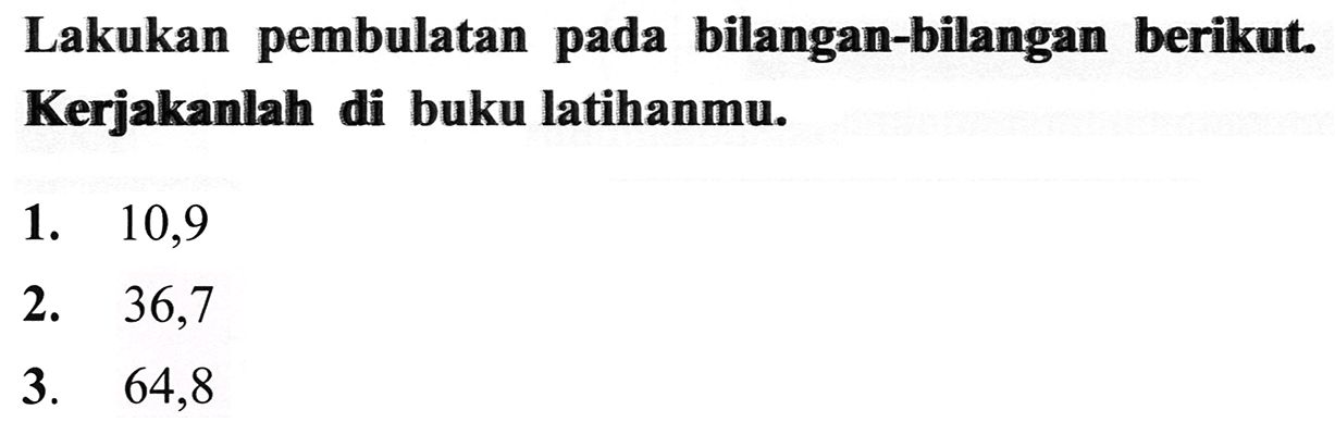 Lakukan pembulatan pada bilangan-bilangan berikut. Kerjakanlah di buku latihanmu.
1.   10,9 
2. 36,7
3.   64,8 