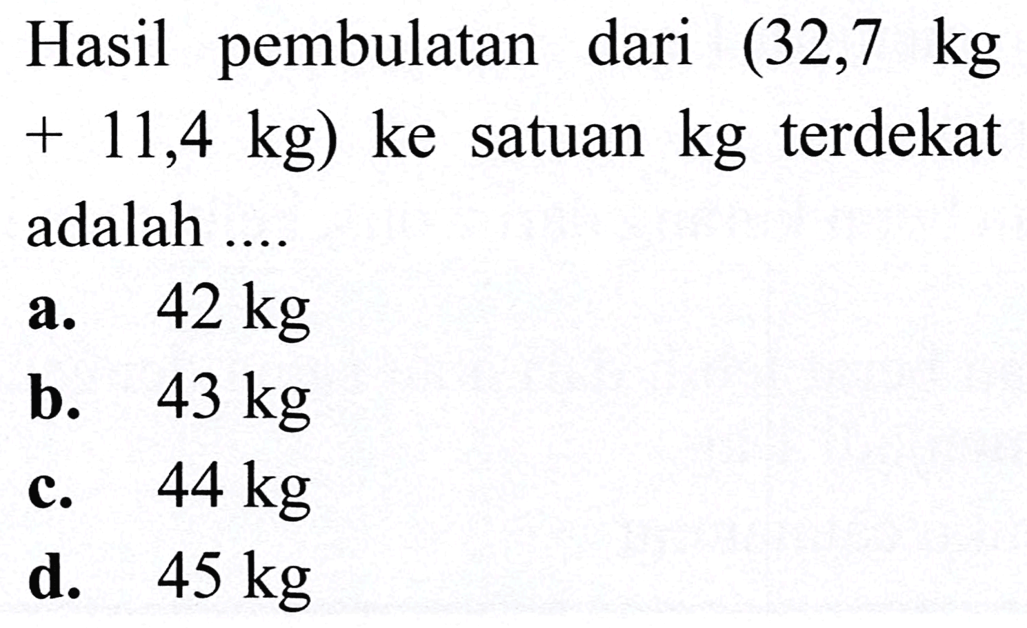 Hasil pembulatan dari (32,7  kg   +11,4 kg) (ke)  satuan  kg  terdekat adalah ....
a.  42 kg 
b.  43 kg 
c.  44 kg 
d.  45 kg 