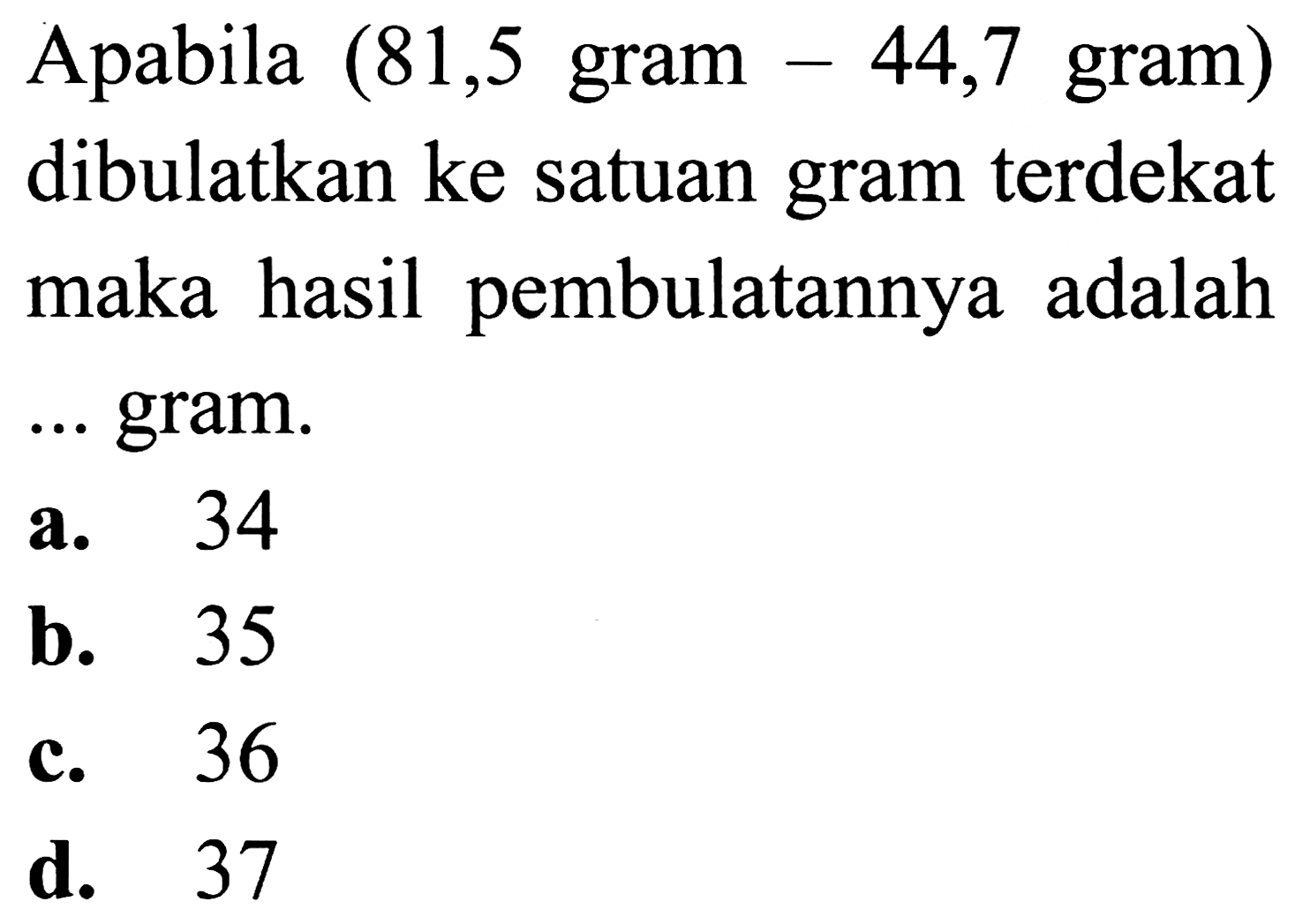 Apabila  (81,5  gram  -44,7  gram  )  dibulatkan ke satuan gram terdekat maka hasil pembulatannya adalah ... gram.
a. 34
b. 35
c. 36
d. 37