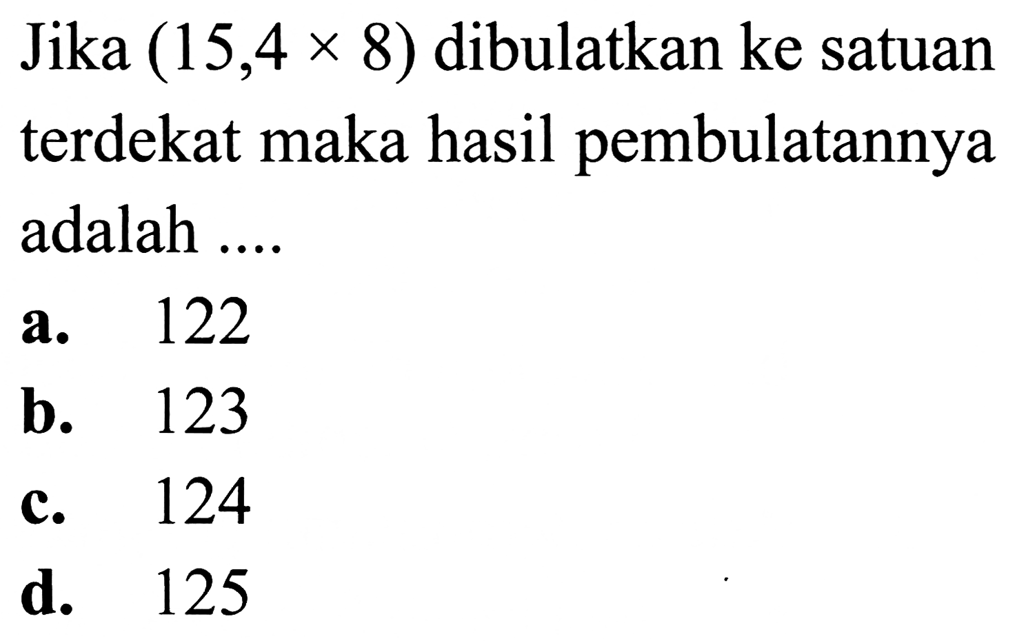 Jika  (15,4 x 8)  dibulatkan ke satuan terdekat maka hasil pembulatannya adalah ....
a. 122
b. 123
c. 124
d. 125