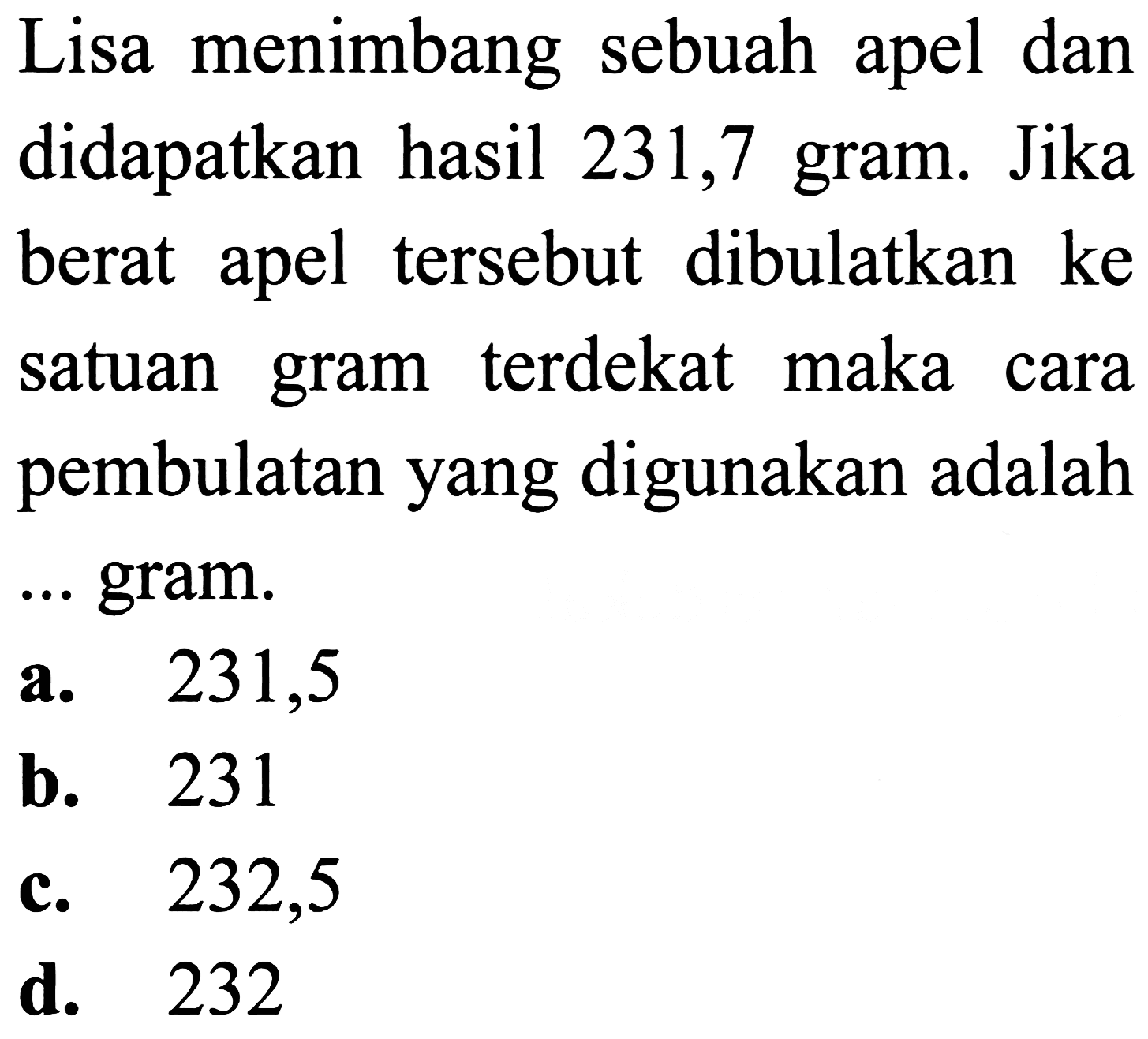 Lisa menimbang sebuah apel dan didapatkan hasil 231,7 gram. Jika berat apel tersebut dibulatkan ke satuan gram terdekat maka cara pembulatan yang digunakan adalah
... gram.
a.   231,5 
b. 231
c. 232,5
d. 232