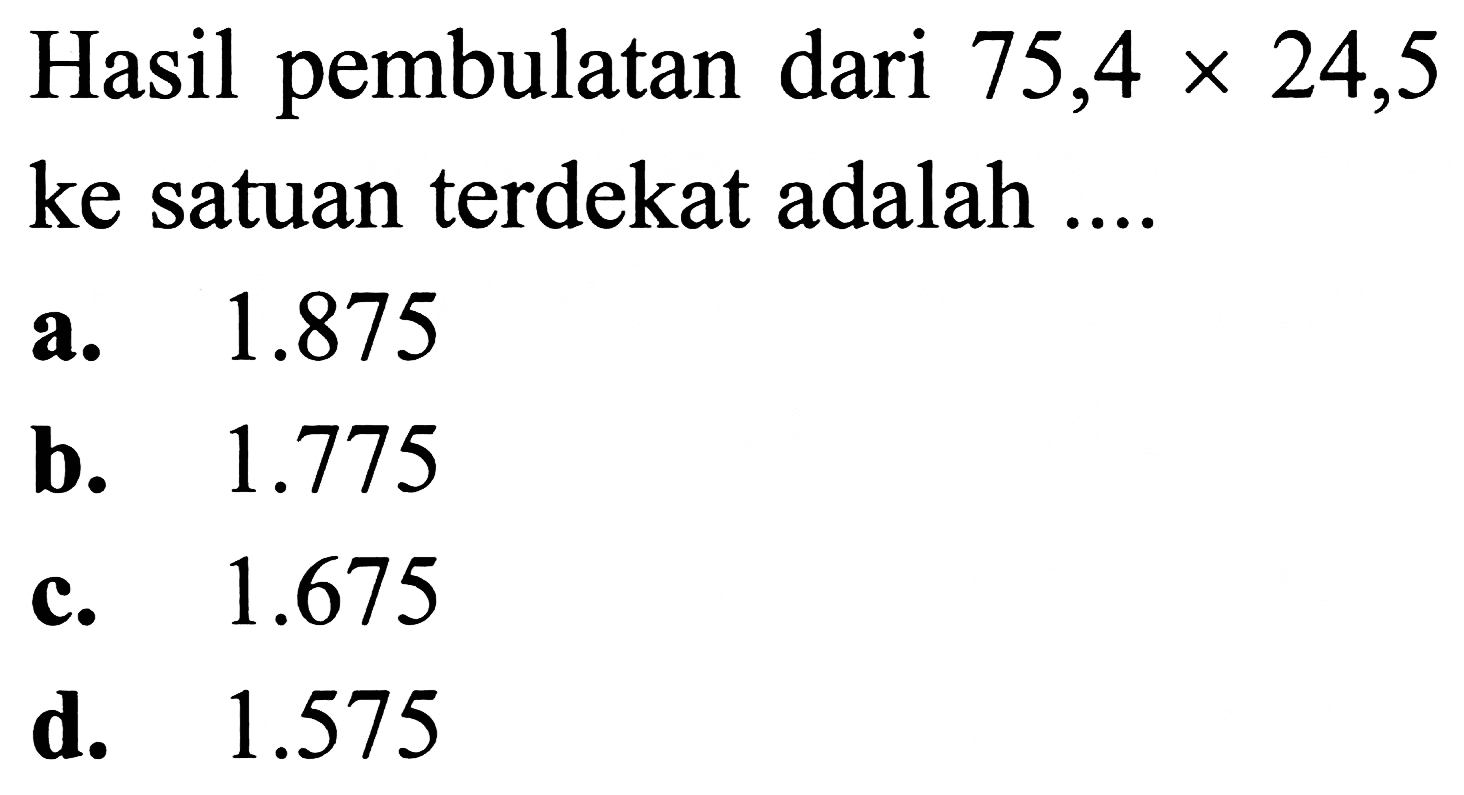 Hasil pembulatan dari  75,4 x 24,5  ke satuan terdekat adalah ....
a.  1.875 
b.  1.775 
c.  1.675 
d.  1.575 