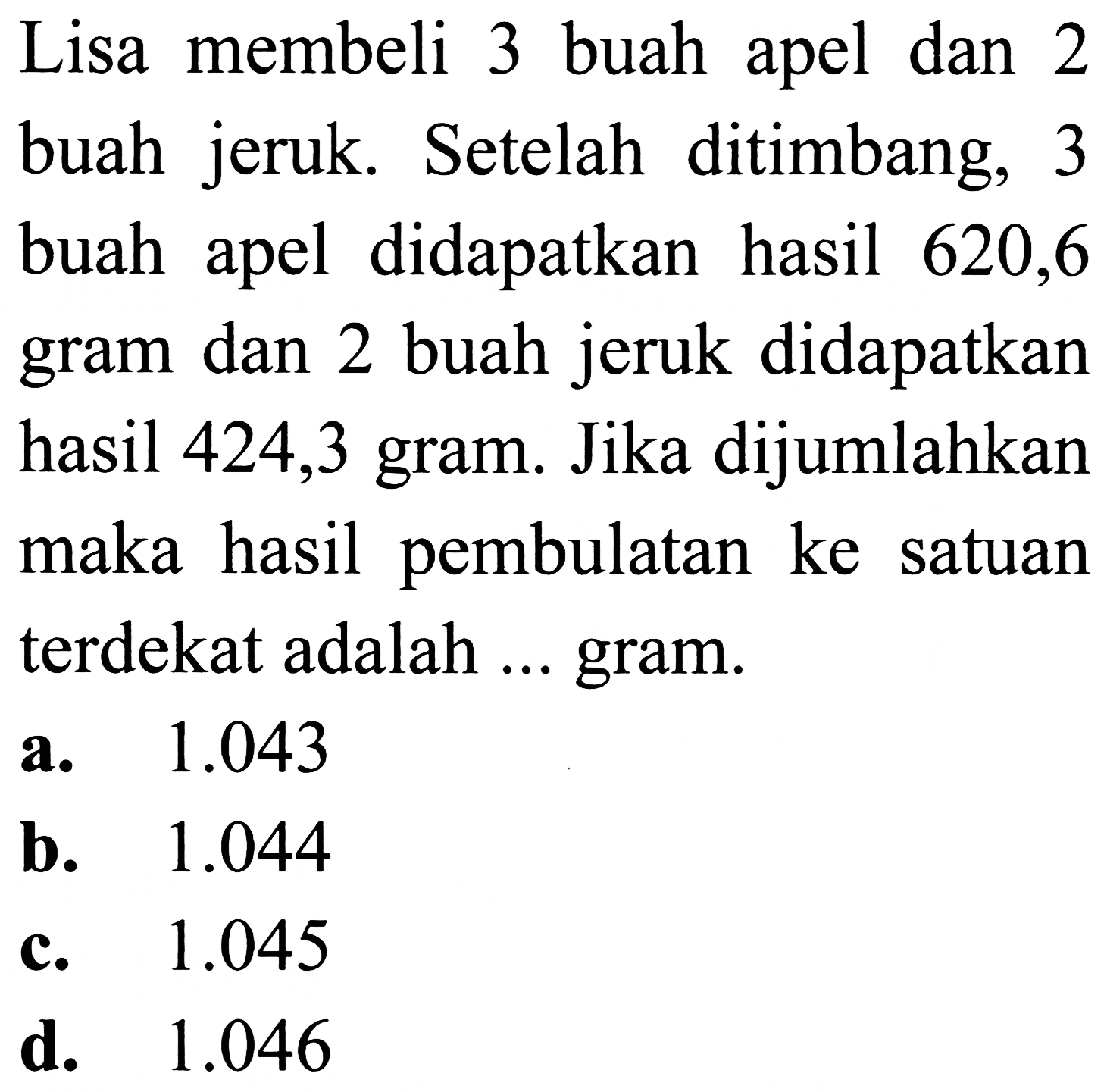 Lisa membeli 3 buah apel dan 2 buah jeruk. Setelah ditimbang, 3 buah apel didapatkan hasil 620,6 gram dan 2 buah jeruk didapatkan hasil 424,3 gram. Jika dijumlahkan maka hasil pembulatan ke satuan terdekat adalah ... gram.
a.  1.043 
b.  1.044 
c.  1.045 
d.  1.046 