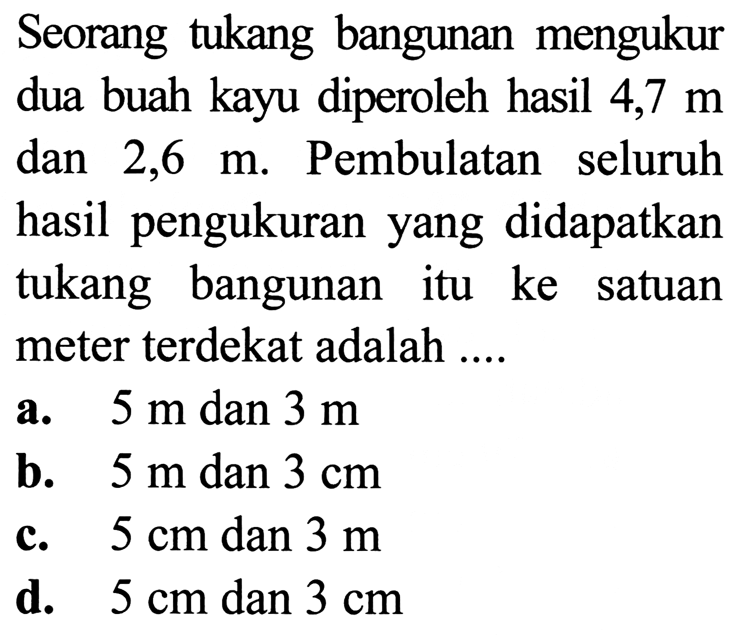 Seorang tukang bangunan mengukur dua buah kayu diperoleh hasil 4,7  m  dan  2,6 m . Pembulatan seluruh hasil pengukuran yang didapatkan tukang bangunan itu ke satuan meter terdekat adalah ....
a.  5 m  dan  3 m 
b.  5 m  dan  3 cm 
c.  5 cm  dan  3 m 
d.  5 cm  dan  3 cm 