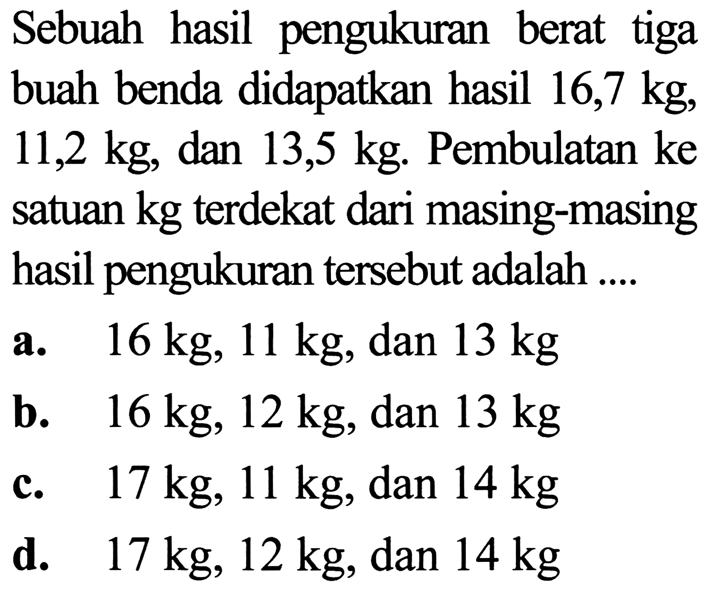 Sebuah hasil pengukuran berat tiga buah benda didapatkan hasil 16,7 kg,  11,2 kg , dan  13,5 kg . Pembulatan  (ke)  satuan kg terdekat dari masing-masing hasil pengukuran tersebut adalah ....
a.  16 kg, 11 kg , dan  13 kg 
b.  16 kg, 12 kg , dan  13 kg 
c.  17 kg, 11 kg , dan  14 kg 
d.  17 kg, 12 kg , dan  14 kg 