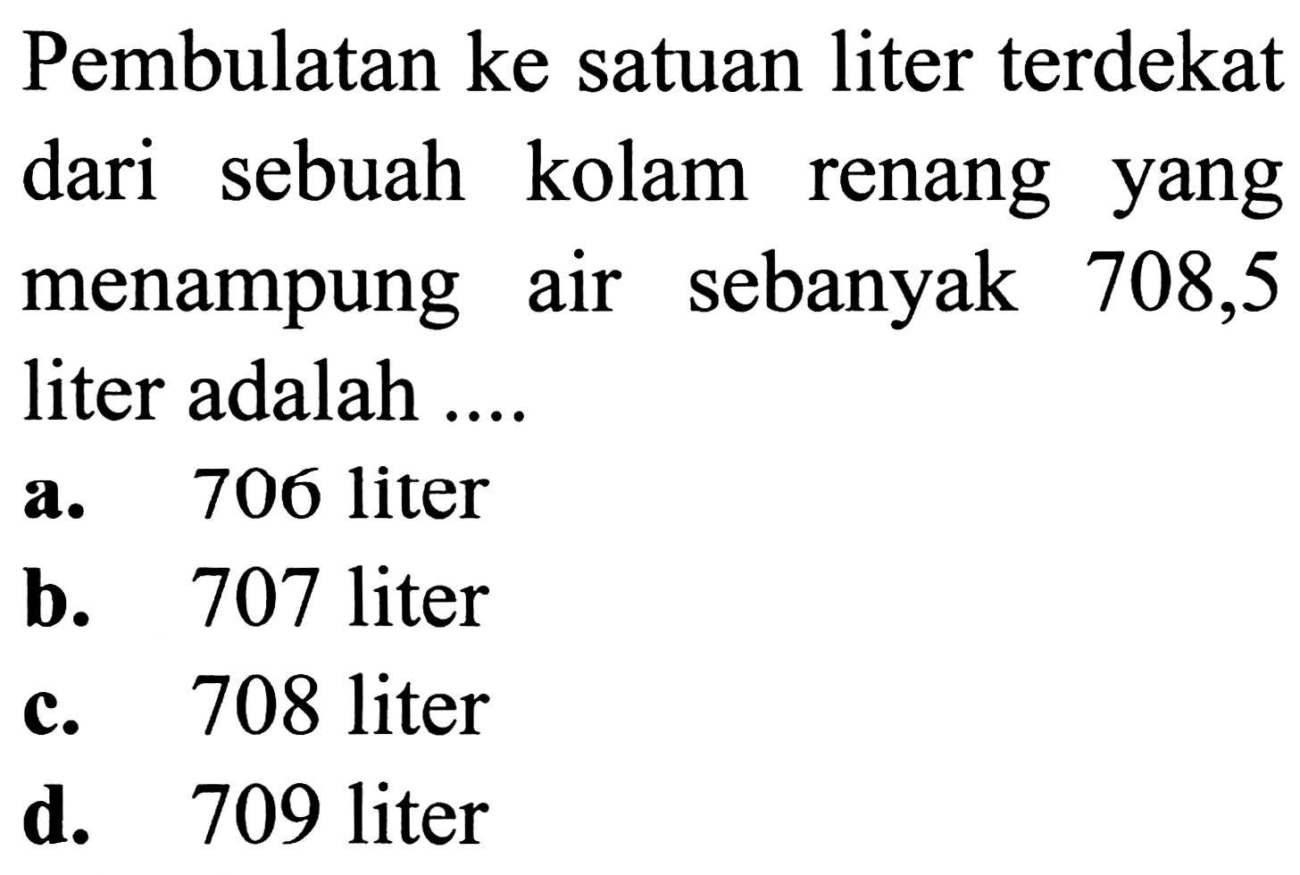 Pembulatan ke satuan liter terdekat
dari sebuah kolam renang yang
menampung air sebanyak 708,5
liter adalah ....
a. 706 liter
b. 707 liter
c. 708 liter
d. 709 liter