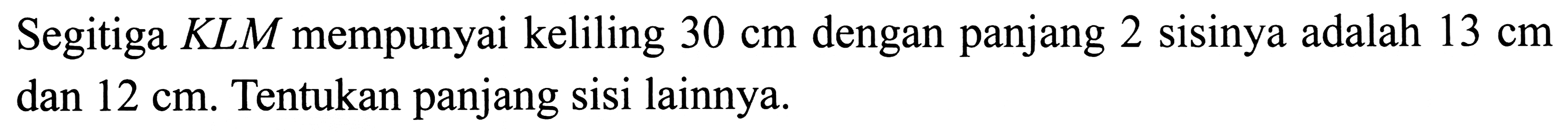 Segitiga  K L M  mempunyai keliling  30 cm  dengan panjang 2 sisinya adalah  13 cm  dan  12 cm . Tentukan panjang sisi lainnya.