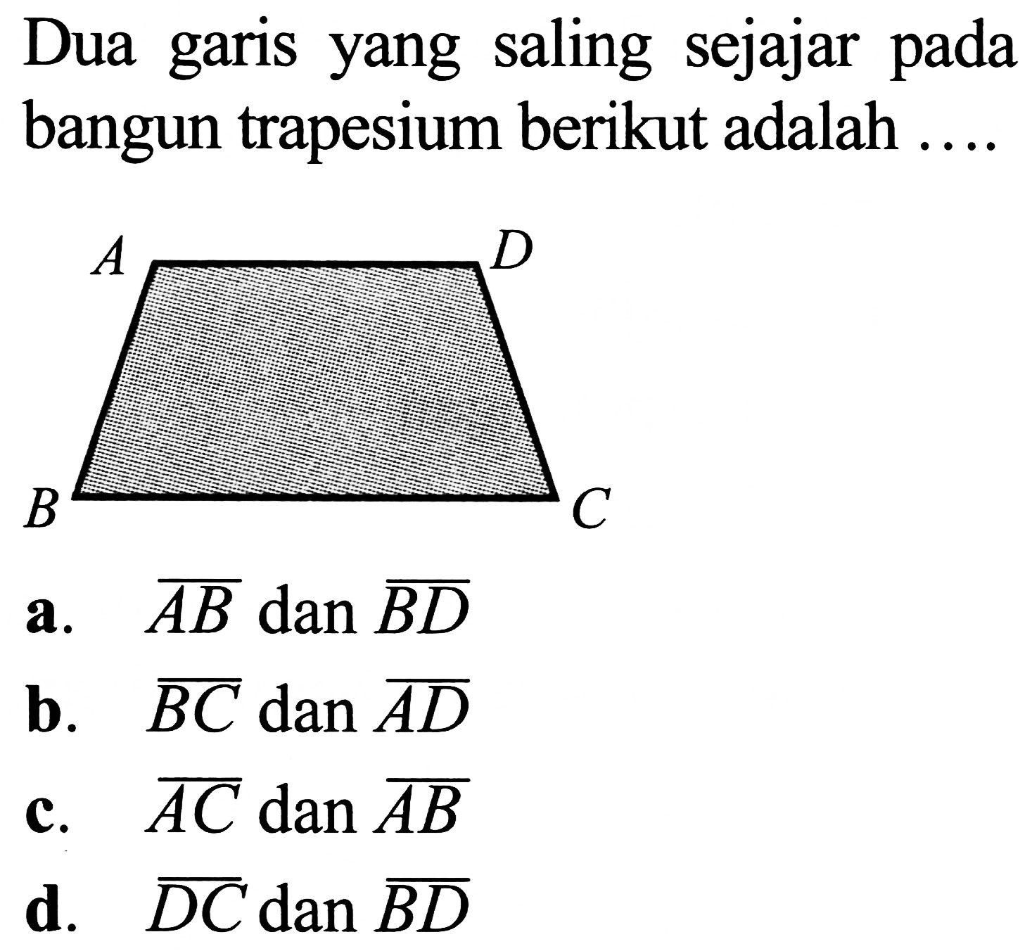 Dua garis yang saling sejajar pada bangun trapesium berikut adalah ....

a.  {A B)  dan  {B D) 
b.  {B C) dan {A D) 
c.  {A C)  dan  {A B) 
d.  {D C)  dan  {B D) 