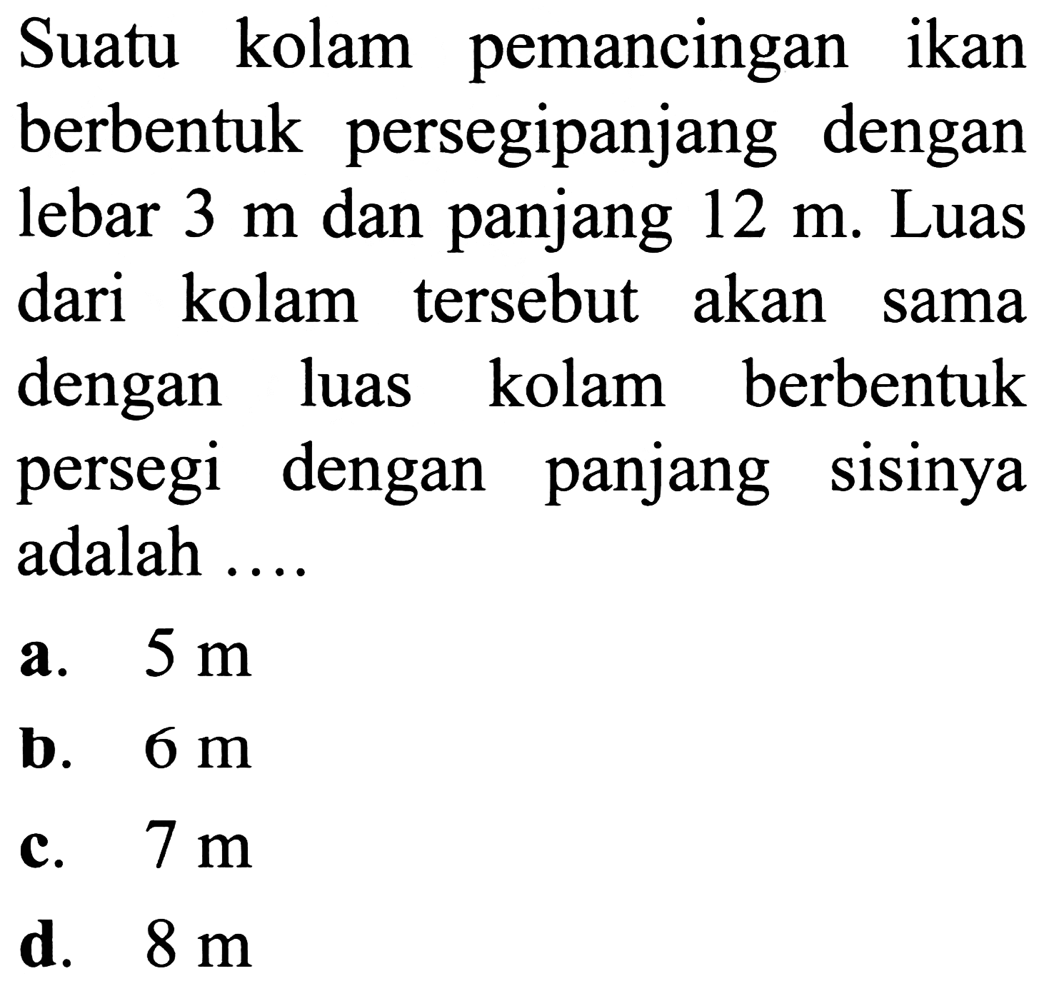 Suatu kolam pemancingan ikan berbentuk persegipanjang dengan lebar  3 m  dan panjang  12 m . Luas dari kolam tersebut akan sama dengan luas kolam berbentuk persegi dengan panjang sisinya adalah ....
a.  5 m 
b.  6 m 
c.  7 m 
d.  8 m 