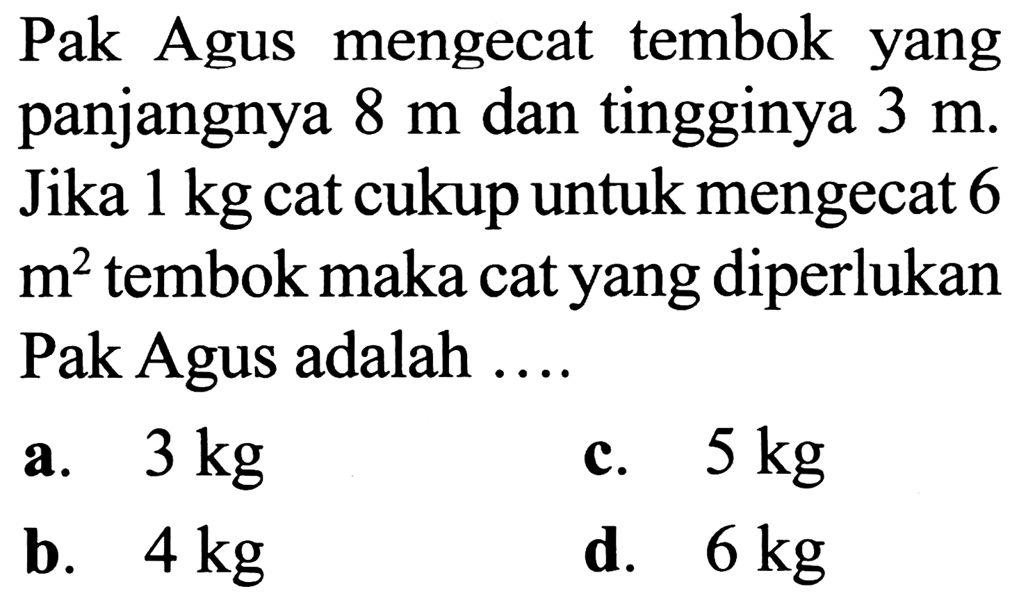 Pak Agus mengecat tembok yang panjangnya  8 m  dan tingginya  3 m . Jika  1 kg  cat cukup untuk mengecat 6  m^2  tembok maka cat yang diperlukan Pak Agus adalah ....
a.  3 kg 
c.  5 kg 
b.  4 kg 
d.  6 kg 