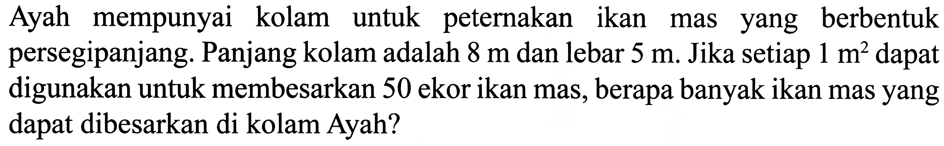 Ayah mempunyai kolam untuk peternakan ikan mas yang berbentuk persegipanjang. Panjang kolam adalah  8 m  dan lebar  5 m . Jika setiap  1 m^2  dapat digunakan untuk membesarkan 50 ekor ikan mas, berapa banyak ikan mas yang dapat dibesarkan di kolam Ayah?