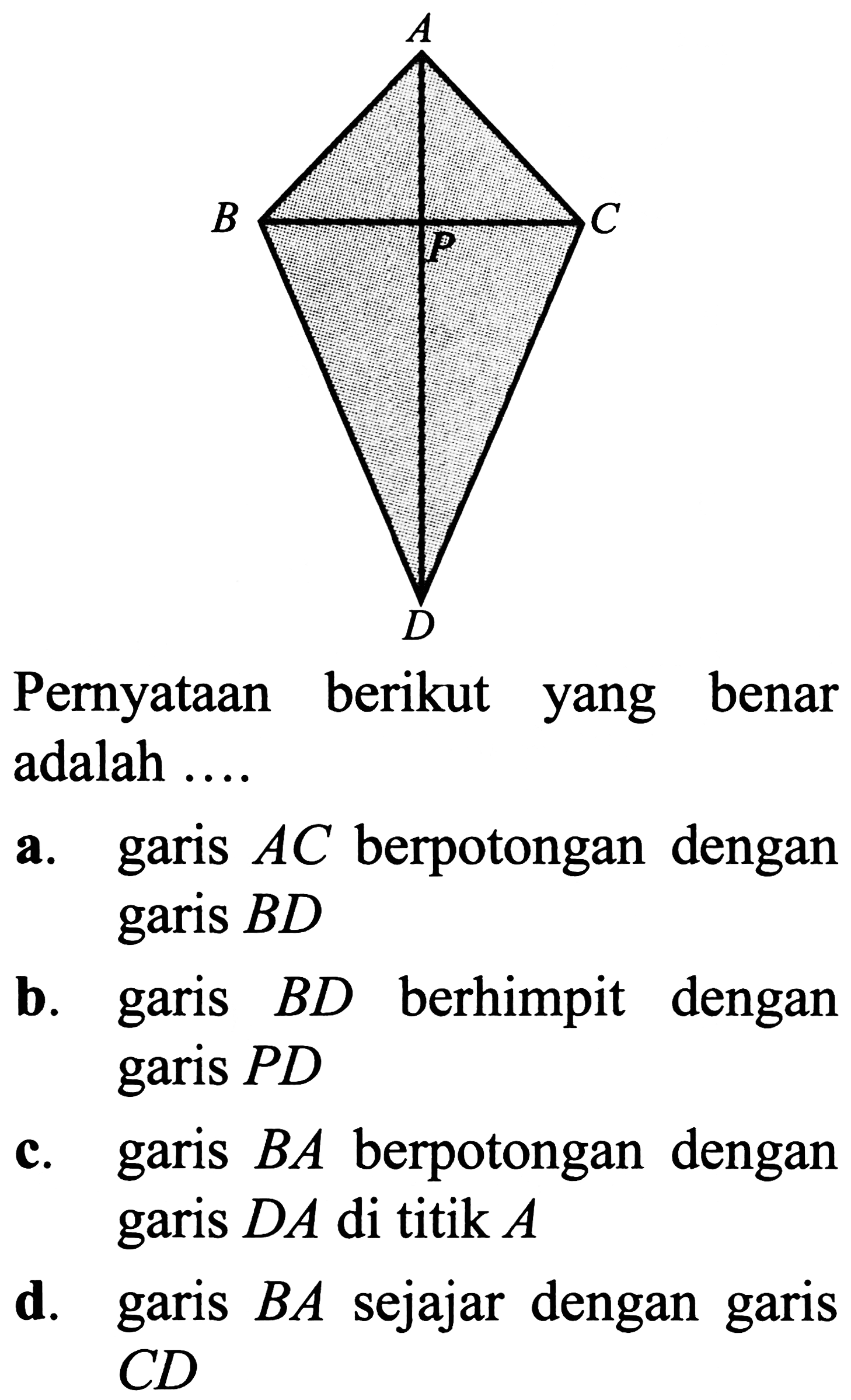 Pernyataan berikut yang benar adalah ....
a. garis  A C  berpotongan dengan garis  B D 
b. garis  B D  berhimpit dengan garis  P D 
c. garis  B A  berpotongan dengan garis  D A  di titik  A 
d. garis  B A  sejajar dengan garis  C D 