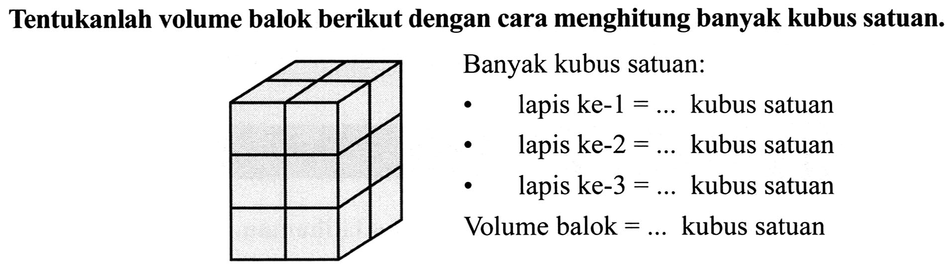 Tentukanlah volume balok berikut dengan cara menghitung banyak kubus satuan.
-    lapis ke-1  =...  kubus satuan
-   (ll) { lapis ke-2 )  =...  { kubus satuan )   { - )   { lapis ke- ) 3  =...  { kubus satuan ) 
Volume balok  =...  kubus satuan