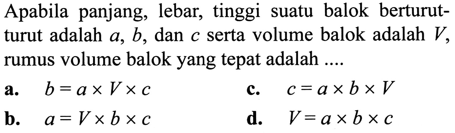 Apabila panjang, lebar, tinggi suatu balok berturutturut adalah  a, b , dan  c  serta volume balok adalah  V , rumus volume balok yang tepat adalah ....
a.  b=a x V x c 
c.  c=a x b x V 
b.  a=V x b x c 
d.  V=a x b x c 