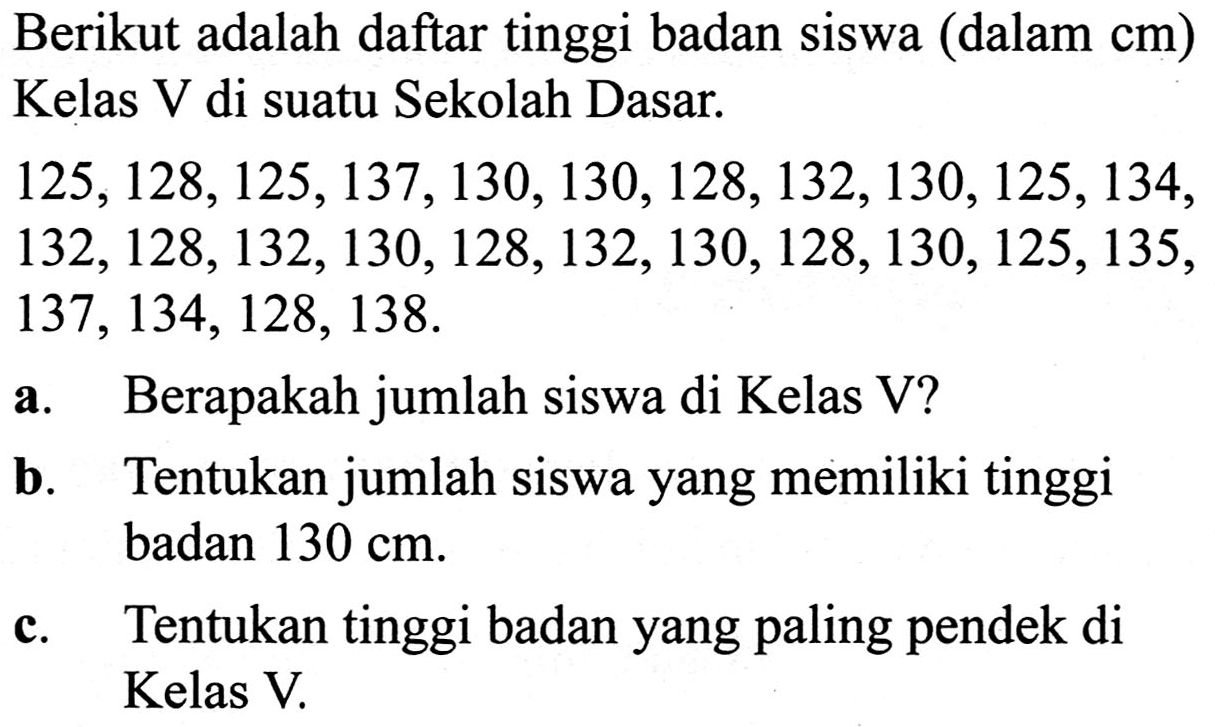 Berikut adalah daftar tinggi badan siswa (dalam  cm  ) Kelas V di suatu Sekolah Dasar.

(l)
125,128,125,137,130,130,128,132,130,125,134, 
132,128,132,130,128,132,130,128,130,125,135, 
137,134,128,138 .


a. Berapakah jumlah siswa di Kelas V?
b. Tentukan jumlah siswa yang memiliki tinggi badan  130 cm .
c. Tentukan tinggi badan yang paling pendek di Kelas V.