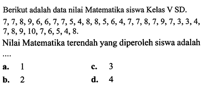 Berikut adalah data nilai Matematika siswa Kelas V SD.  7,7,8,9,6,6,7,7,5,4,8,8,5,6,4,7,7,8,7,9,7,3,3,4 ,  7,8,9,10,7,6,5,4,8 .
Nilai Matematika terendah yang diperoleh siswa adalah
a. 1
c. 3
b. 2
d. 4